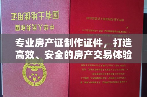 鼓山专业房产证制作证件，打造高效、安全的房产交易体验