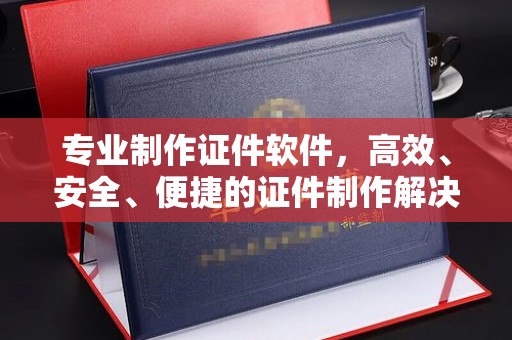 鼓山专业制作证件软件，高效、安全、便捷的证件制作解决方案