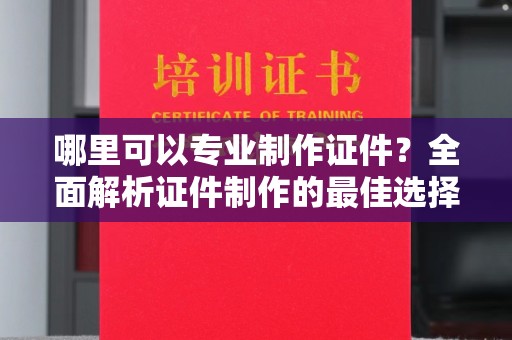 鼓山哪里可以专业制作证件？全面解析证件制作的最佳选择